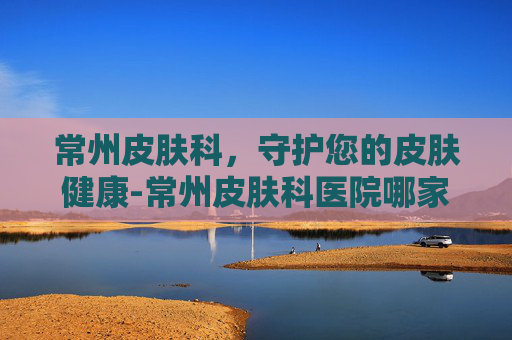 常州皮肤科，守护您的皮肤健康-常州皮肤科医院哪家好