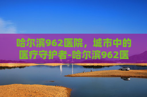 哈尔滨962医院，城市中的医疗守护者-哈尔滨962医院最厉害三个科室