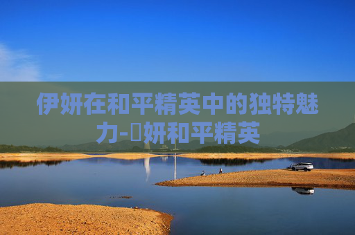 伊妍在和平精英中的独特魅力-姸妍和平精英