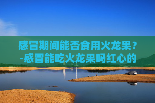 感冒期间能否食用火龙果？-感冒能吃火龙果吗红心的