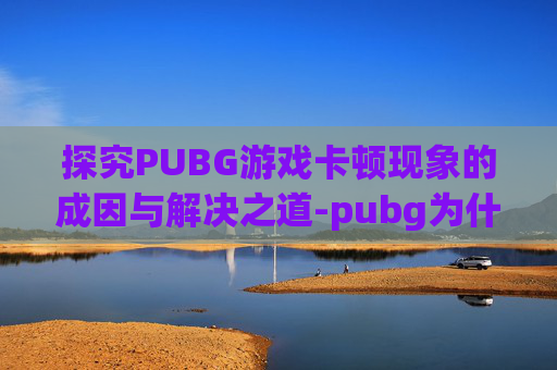 探究PUBG游戏卡顿现象的成因与解决之道-pubg为什么画面卡顿