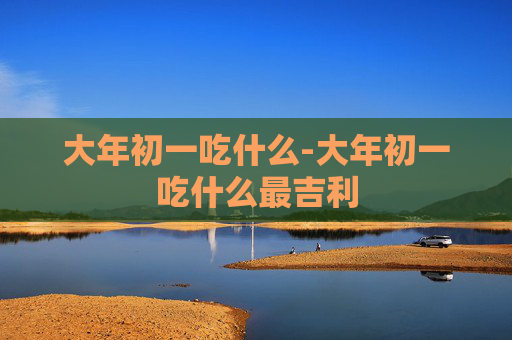 大年初一吃什么-大年初一吃什么最吉利