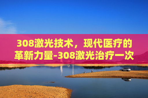 308激光技术，现代医疗的革新力量-308激光治疗一次多少钱