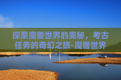 探索魔兽世界的奥秘，考古任务的奇幻之旅-魔兽世界考古任务在哪接