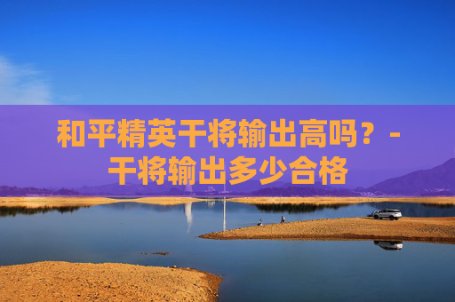 和平精英干将输出高吗？-干将输出多少合格