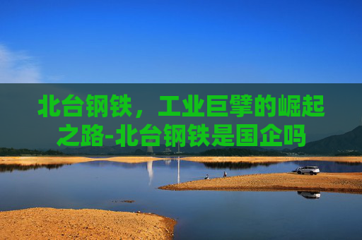 北台钢铁，工业巨擘的崛起之路-北台钢铁是国企吗