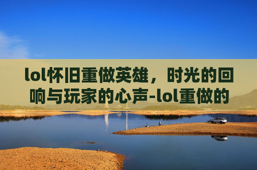 lol怀旧重做英雄，时光的回响与玩家的心声-lol重做的英雄