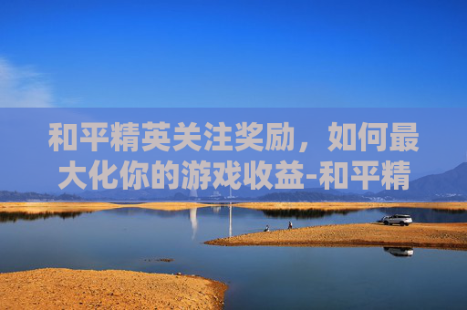 和平精英关注奖励,如何最大化你的游戏收益-和平精英关注奖励怎么领 和平精英关注奖励,如何最大化你的游戏收益-和平精英关注奖励怎么领