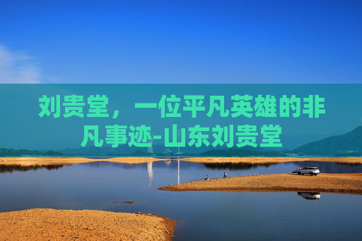 刘贵堂，一位平凡英雄的非凡事迹-山东刘贵堂