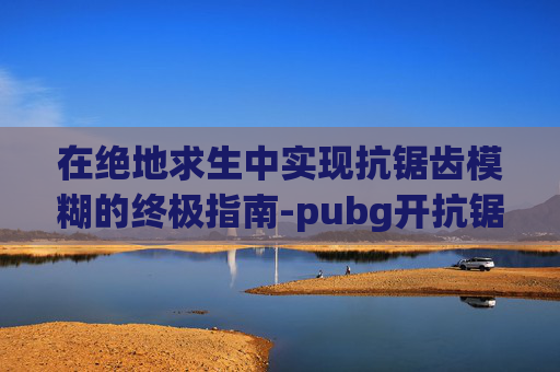 在绝地求生中实现抗锯齿模糊的终极指南-pubg开抗锯齿模糊