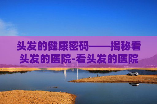 头发的健康密码——揭秘看头发的医院-看头发的医院排名