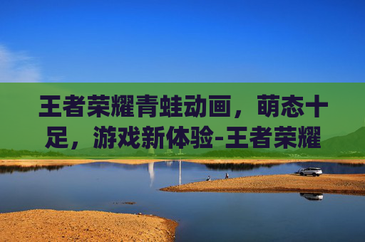 王者荣耀青蛙动画，萌态十足，游戏新体验-王者荣耀q版动画片
