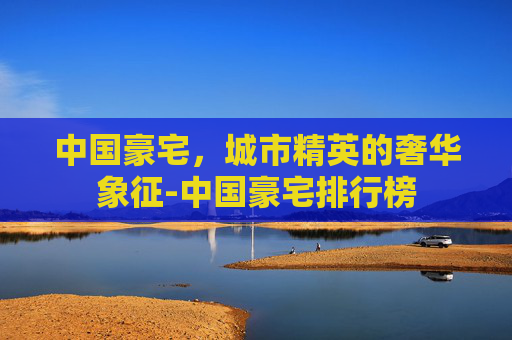 中国豪宅，城市精英的奢华象征-中国豪宅排行榜