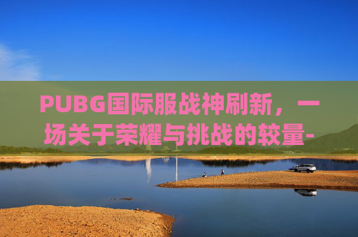 PUBG国际服战神刷新，一场关于荣耀与挑战的较量-pubg国际服战神几点刷新