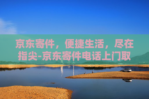 京东寄件，便捷生活，尽在指尖-京东寄件电话上门取件
