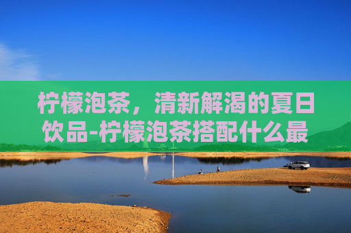柠檬泡茶，清新解渴的夏日饮品-柠檬泡茶搭配什么最好