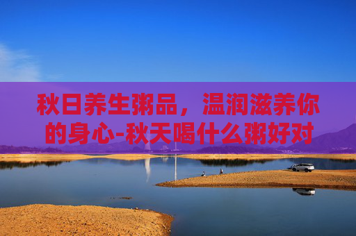 秋日养生粥品，温润滋养你的身心-秋天喝什么粥好对身体好