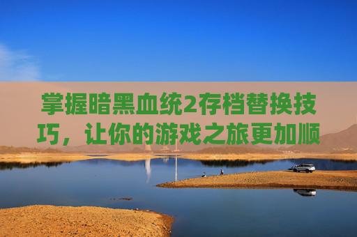 掌握暗黑血统2存档替换技巧，让你的游戏之旅更加顺畅-暗黑血统2存档怎么替换不了