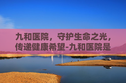 九和医院，守护生命之光，传递健康希望-九和医院是正规医院吗