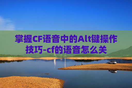 掌握CF语音中的Alt键操作技巧-cf的语音怎么关