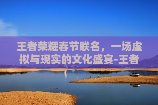 王者荣耀春节联名，一场虚拟与现实的文化盛宴-王者荣耀最新联名皮肤