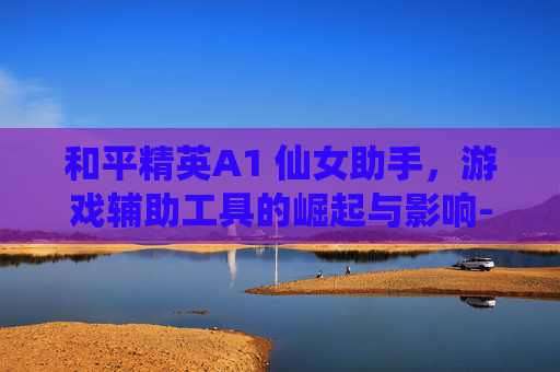和平精英A1 仙女助手，游戏辅助工具的崛起与影响-和平精英a1 仙女 助手怎么下载