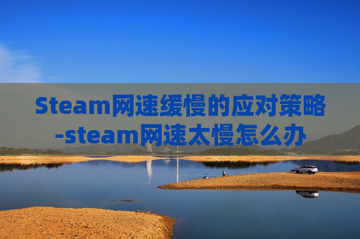 Steam网速缓慢的应对策略-steam网速太慢怎么办