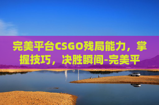 完美平台CSGO残局能力，掌握技巧，决胜瞬间-完美平台csgo残局能力有什么用