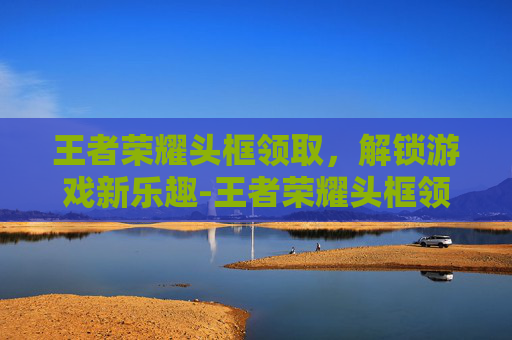 王者荣耀头框领取，解锁游戏新乐趣-王者荣耀头框领取地址