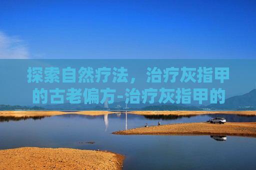 探索自然疗法，治疗灰指甲的古老偏方-治疗灰指甲的偏方最快最有效