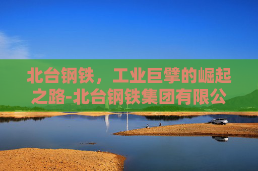 北台钢铁，工业巨擘的崛起之路-北台钢铁集团有限公司