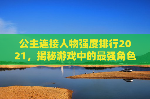 公主连接人物强度排行2021，揭秘游戏中的最强角色-公主连接最强人物