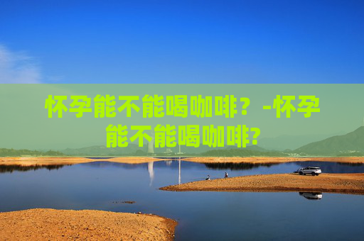 怀孕能不能喝咖啡？-怀孕能不能喝咖啡?