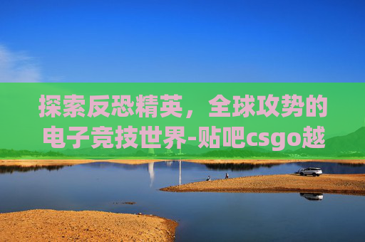 探索反恐精英，全球攻势的电子竞技世界-贴吧csgo越南猴恶
