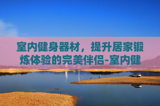 室内健身器材，提升居家锻炼体验的完美伴侣-室内健身器材名称及图片