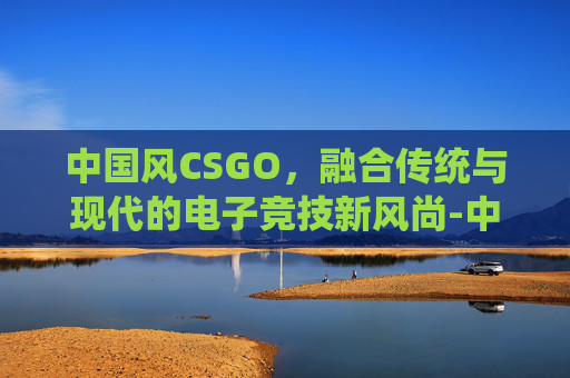 中国风CSGO，融合传统与现代的电子竞技新风尚-中国风电三巨头