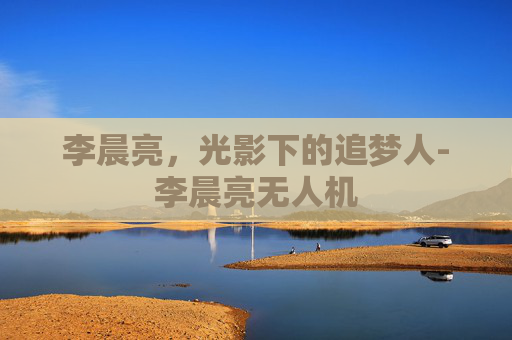 李晨亮，光影下的追梦人-李晨亮无人机