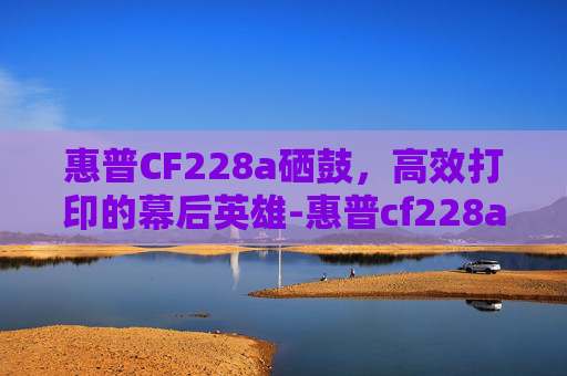 惠普CF228a硒鼓，高效打印的幕后英雄-惠普cf228a硒鼓适用机型