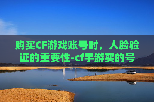 购买CF游戏账号时，人脸验证的重要性-cf手游买的号突然要人脸识别