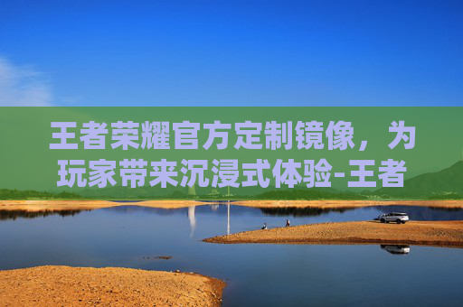 王者荣耀官方定制镜像，为玩家带来沉浸式体验-王者荣耀镜像是啥