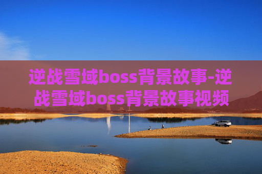 逆战雪域boss背景故事-逆战雪域boss背景故事视频