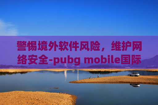 警惕境外软件风险，维护网络安全-pubg mobile国际版下载地铁逃生