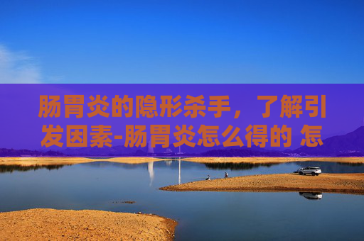 肠胃炎的隐形杀手，了解引发因素-肠胃炎怎么得的 怎么治疗