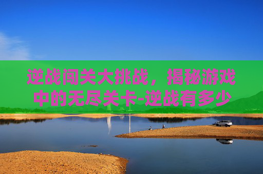逆战闯关大挑战，揭秘游戏中的无尽关卡-逆战有多少闯关卡