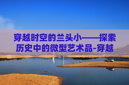 穿越时空的兰头小——探索历史中的微型艺术品-穿越火线兰头像