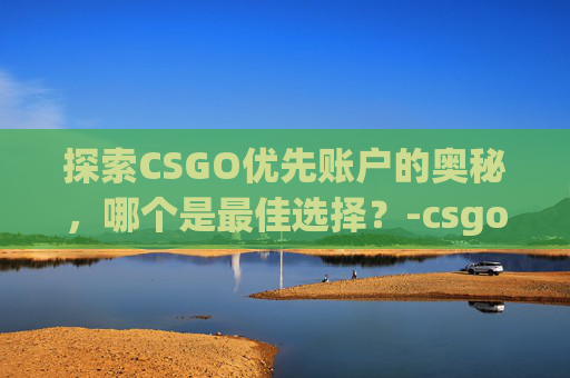 探索CSGO优先账户的奥秘，哪个是最佳选择？-csgo优先账户哪个好一点