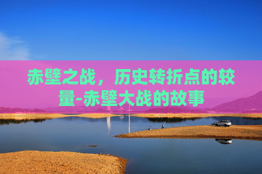 赤壁之战，历史转折点的较量-赤壁大战的故事