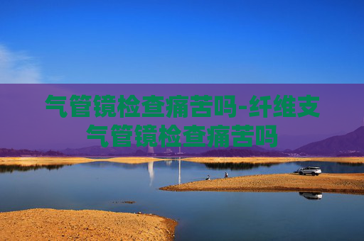 气管镜检查痛苦吗-纤维支气管镜检查痛苦吗