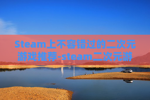 Steam上不容错过的二次元游戏推荐-steam二次元游戏排行