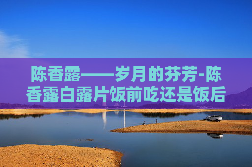陈香露——岁月的芬芳-陈香露白露片饭前吃还是饭后吃